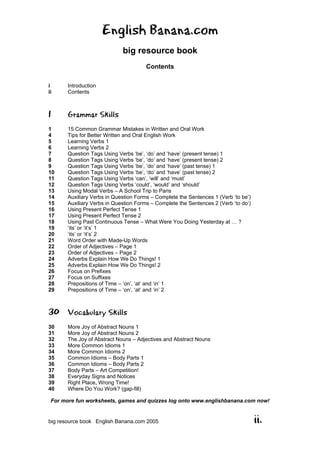 English Banana.com
big resource book
Contents
For more fun worksheets, games and quizzes log onto www.englishbanana.com now!
big resource book English Banana.com 2005 ii.
i Introduction
ii Contents
1 Grammar Skills
1 15 Common Grammar Mistakes in Written and Oral Work
4 Tips for Better Written and Oral English Work
5 Learning Verbs 1
6 Learning Verbs 2
7 Question Tags Using Verbs ‘be’, ‘do’ and ‘have’ (present tense) 1
8 Question Tags Using Verbs ‘be’, ‘do’ and ‘have’ (present tense) 2
9 Question Tags Using Verbs ‘be’, ‘do’ and ‘have’ (past tense) 1
10 Question Tags Using Verbs ‘be’, ‘do’ and ‘have’ (past tense) 2
11 Question Tags Using Verbs ‘can’, ‘will’ and ‘must’
12 Question Tags Using Verbs ‘could’, ‘would’ and ‘should’
13 Using Modal Verbs – A School Trip to Paris
14 Auxiliary Verbs in Question Forms – Complete the Sentences 1 (Verb ‘to be’)
15 Auxiliary Verbs in Question Forms – Complete the Sentences 2 (Verb ‘to do’)
16 Using Present Perfect Tense 1
17 Using Present Perfect Tense 2
18 Using Past Continuous Tense – What Were You Doing Yesterday at … ?
19 ‘its’ or ‘it’s’ 1
20 ‘its’ or ‘it’s’ 2
21 Word Order with Made-Up Words
22 Order of Adjectives – Page 1
23 Order of Adjectives – Page 2
24 Adverbs Explain How We Do Things! 1
25 Adverbs Explain How We Do Things! 2
26 Focus on Prefixes
27 Focus on Suffixes
28 Prepositions of Time – ‘on’, ‘at’ and ‘in’ 1
29 Prepositions of Time – ‘on’, ‘at’ and ‘in’ 2
30 Vocabulary Skills
30 More Joy of Abstract Nouns 1
31 More Joy of Abstract Nouns 2
32 The Joy of Abstract Nouns – Adjectives and Abstract Nouns
33 More Common Idioms 1
34 More Common Idioms 2
35 Common Idioms – Body Parts 1
36 Common Idioms – Body Parts 2
37 Body Parts – Art Competition!
38 Everyday Signs and Notices
39 Right Place, Wrong Time!
40 Where Do You Work? (gap-fill)
 