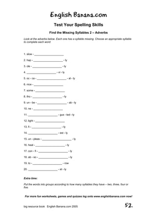 English Banana.com
Test Your Spelling Skills
Find the Missing Syllables 2 – Adverbs
For more fun worksheets, games and quizzes log onto www.englishbanana.com now!
big resource book English Banana.com 2005 52.
Look at the adverbs below. Each one has a syllable missing. Choose an appropriate syllable
to complete each word:
1. slow - ____________________
2. hap - ____________________ - ly
3. cle - ____________________ - ly
4. ____________________ - vi - ly
5. oc - ca - ____________________ - al - ly
6. nice - ____________________
7. some - ____________________
8. tho - ____________________ - ly
9. un - be - ____________________ - ab - ly
10. ne - ____________________
11. ____________________ - gus - ted - ly
12. light - ____________________
13. fi - ____________________ - ly
14. ____________________ - est - ly
15. un - pleas - ____________________ - ly
16. heal - ____________________ - ly
17. con - fi - ____________________ - ly
18. ab - so - ____________________ - ly
19. to - ____________________ - row
20. ____________________ - et - ly
Extra time:
Put the words into groups according to how many syllables they have – two, three, four or
five.
 