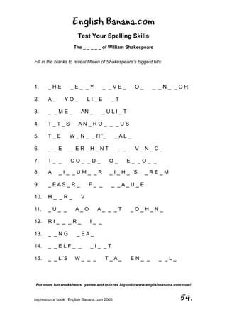 English Banana.com
Test Your Spelling Skills
The _ _ _ _ _ of William Shakespeare
For more fun worksheets, games and quizzes log onto www.englishbanana.com now!
big resource book English Banana.com 2005 54.
Fill in the blanks to reveal fifteen of Shakespeare’s biggest hits:
1. _ H E _ E _ _ Y _ _ V E _ O _ _ _ N _ _ O R
2. A _ Y O _ L I _ E _ T
3. _ _ M E _ AN _ _ U L I _ T
4. T _ T _ S A N _ R O _ _ _ U S
5. T _ E W _ N _ _ R ’_ _ A L _
6. _ _ E _ E R _ H _ N T _ _ V _ N _ C _
7. T _ _ C O _ _ D _ O _ E _ _ O _ _
8. A _ I _ _ U M _ _ R _ I _ H _ ’S _ R E _ M
9. _ E A S _ R _ F _ _ _ _ A _ U _ E
10. H _ _ R _ V
11. _ U _ _ A _ O A _ _ _ T _ O _ H _ N _
12. R I _ _ _ R _ I _ _
13. _ _ N G _ E A _
14. _ _ E L F _ _ _ I _ _ T
15. _ _ L ’S W _ _ _ T _ A _ E N _ _ _ _ L _
 