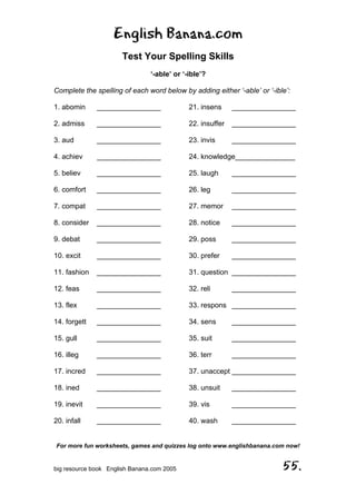 English Banana.com
Test Your Spelling Skills
‘-able’ or ‘-ible’?
Complete the spelling of each word below by adding either ‘-able’ or ‘-ible’:
For more fun worksheets, games and quizzes log onto www.englishbanana.com now!
big resource book English Banana.com 2005 55.
1. abomin ________________
2. admiss ________________
3. aud ________________
4. achiev ________________
5. believ ________________
6. comfort ________________
7. compat ________________
8. consider ________________
9. debat ________________
10. excit ________________
11. fashion ________________
12. feas ________________
13. flex ________________
14. forgett ________________
15. gull ________________
16. illeg ________________
17. incred ________________
18. ined ________________
19. inevit ________________
20. infall ________________
21. insens ________________
22. insuffer ________________
23. invis ________________
24. knowledge_______________
25. laugh ________________
26. leg ________________
27. memor ________________
28. notice ________________
29. poss ________________
30. prefer ________________
31. question ________________
32. reli ________________
33. respons ________________
34. sens ________________
35. suit ________________
36. terr ________________
37. unaccept ________________
38. unsuit ________________
39. vis ________________
40. wash ________________
 
