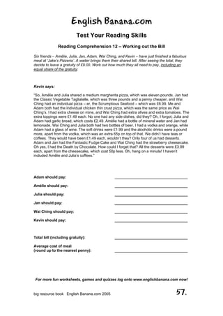 English Banana.com
Test Your Reading Skills
Reading Comprehension 12 – Working out the Bill
For more fun worksheets, games and quizzes log onto www.englishbanana.com now!
big resource book English Banana.com 2005 57.
Six friends – Amélie, Julia, Jan, Adam, Wai Ching, and Kevin – have just finished a fabulous
meal at ‘Jake’s Pizzeria’. A waiter brings them their shared bill. After seeing the total, they
decide to leave a gratuity of £9.00. Work out how much they all need to pay, including an
equal share of the gratuity:
Kevin says:
“So, Amélie and Julia shared a medium margherita pizza, which was eleven pounds. Jan had
the Classic Vegetable Tagliatelle, which was three pounds and a penny cheaper, and Wai
Ching had an individual pizza – er, the Scrumptious Seafood – which was £6.99. Me and
Adam both had the individual chicken thin crust pizza, which was the same price as Wai
Ching’s. I had extra cheese on mine, and Wai Ching had extra olives and extra tomatoes. The
extra toppings were £1.49 each. No one had any side dishes, did they? Oh, I forgot; Julia and
Adam had garlic bread, which costs £2.49. Amélie had a bottle of mineral water and Jan had
lemonade. Wai Ching and Julia both had two bottles of beer. I had a vodka and orange, while
Adam had a glass of wine. The soft drinks were £1.99 and the alcoholic drinks were a pound
more, apart from the vodka, which was an extra 65p on top of that. We didn’t have teas or
coffees. They would have been £1.49 each, wouldn’t they? Only four of us had desserts.
Adam and Jan had the Fantastic Fudge Cake and Wai Ching had the strawberry cheesecake.
Oh yes, I had the Death by Chocolate. How could I forget that? All the desserts were £3.99
each, apart from the cheesecake, which cost 50p less. Oh, hang on a minute! I haven’t
included Amélie and Julia’s coffees.”
Adam should pay: ___________________________________
Amélie should pay: ___________________________________
Julia should pay: ___________________________________
Jan should pay: ___________________________________
Wai Ching should pay: ___________________________________
Kevin should pay: ___________________________________
Total bill (including gratuity): ___________________________________
Average cost of meal
(round up to the nearest penny): ___________________________________
 