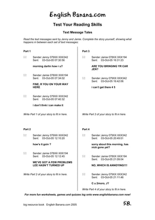 English Banana.com
Test Your Reading Skills
Text Message Tales
Read the text messages sent by Jenny and Jamie. Complete the story yourself, showing what
happens in between each set of text messages:
For more fun worksheets, games and quizzes log onto www.englishbanana.com now!
big resource book English Banana.com 2005 58.
Part 1
Sender:Jenny 079XX XXX342
Sent: 03-Oct-05 07:30:56
morning darlin how r u?
Sender:Jamie 078XX XXX194
Sent: 03-Oct-05 07:34:02
FINE. R YOU ON YOUR WAY
HERE
Sender:Jenny 079XX XXX342
Sent: 03-Oct-05 07:40:32
i don’t thnk i can make it
Write Part 1 of your story to fit in here.
Part 2
Sender:Jenny 079XX XXX342
Sent: 03-Oct-05 12:10:20
how’s it goin ?
Sender:Jamie 078XX XXX194
Sent: 03-Oct-05 12:12:45
WE’VE GOT A FEW PROBLEMS
LEE HASN’T TURNED UP
Write Part 2 of your story to fit in here.
Part 3
Sender:Jamie 078XX XXX194
Sent: 03-Oct-05 16:31:23
ARE YOU BRINGING YR CAR
JEN?
Sender:Jenny 079XX XXX342
Sent: 03-Oct-05 16:42:06
i can’t get there 4 5
Write Part 3 of your story to fit in here.
Part 4
Sender:Jenny 079XX XXX342
Sent: 03-Oct-05 20:49:01
sorry about this morning, has
nick gone yet?
Sender:Jamie 078XX XXX194
Sent: 03-Oct-05 21:09:04
NO, WHICH IS ANNOYING!!!!
Sender:Jenny 079XX XXX342
Sent: 03-Oct-05 21:11:46
C u 2moro, J?
Write Part 4 of your story to fit in here.
 