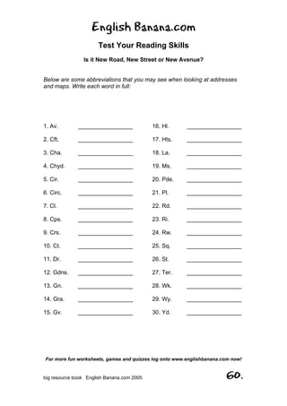 English Banana.com
Test Your Reading Skills
Is it New Road, New Street or New Avenue?
Below are some abbreviations that you may see when looking at addresses
and maps. Write each word in full:
For more fun worksheets, games and quizzes log onto www.englishbanana.com now!
big resource book English Banana.com 2005 60.
1. Av. _________________
2. Cft. _________________
3. Cha. _________________
4. Chyd. _________________
5. Cir. _________________
6. Circ. _________________
7. Cl. _________________
8. Cps. _________________
9. Crs. _________________
10. Ct. _________________
11. Dr. _________________
12. Gdns. _________________
13. Gn. _________________
14. Gra. _________________
15. Gv. _________________
16. Hl. _________________
17. Hts. _________________
18. La. _________________
19. Ms. _________________
20. Pde. _________________
21. Pl. _________________
22. Rd. _________________
23. Ri. _________________
24. Rw. _________________
25. Sq. _________________
26. St. _________________
27. Ter. _________________
28. Wk. _________________
29. Wy. _________________
30. Yd. _________________
 