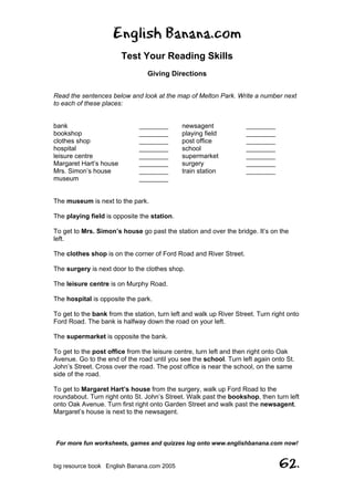 English Banana.com
Test Your Reading Skills
Giving Directions
For more fun worksheets, games and quizzes log onto www.englishbanana.com now!
big resource book English Banana.com 2005 62.
Read the sentences below and look at the map of Melton Park. Write a number next
to each of these places:
bank ________ newsagent ________
bookshop ________ playing field ________
clothes shop ________ post office ________
hospital ________ school ________
leisure centre ________ supermarket ________
Margaret Hart’s house ________ surgery ________
Mrs. Simon’s house ________ train station ________
museum ________
The museum is next to the park.
The playing field is opposite the station.
To get to Mrs. Simon’s house go past the station and over the bridge. It’s on the
left.
The clothes shop is on the corner of Ford Road and River Street.
The surgery is next door to the clothes shop.
The leisure centre is on Murphy Road.
The hospital is opposite the park.
To get to the bank from the station, turn left and walk up River Street. Turn right onto
Ford Road. The bank is halfway down the road on your left.
The supermarket is opposite the bank.
To get to the post office from the leisure centre, turn left and then right onto Oak
Avenue. Go to the end of the road until you see the school. Turn left again onto St.
John’s Street. Cross over the road. The post office is near the school, on the same
side of the road.
To get to Margaret Hart’s house from the surgery, walk up Ford Road to the
roundabout. Turn right onto St. John’s Street. Walk past the bookshop, then turn left
onto Oak Avenue. Turn first right onto Garden Street and walk past the newsagent.
Margaret’s house is next to the newsagent.
 