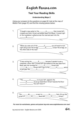 English Banana.com
Test Your Reading Skills
Understanding Maps 2
For more fun worksheets, games and quizzes log onto www.englishbanana.com now!
big resource book English Banana.com 2005 64.
Using your answers to the questions on page 62, look at the map of
Melton Park (page 61) and find the missing places below:
1.
2.
3.
4.
5.
“I bought a new jacket at the _______A_______, then turned left,
crossed over River Street and walked down Ford Road. I turned right
at the roundabout, walked across the road and went into the
_______B_______.”
“When you come out of the _______C_______, you will need to turn
right and go over the bridge. _______D_______ is near the bridge, on
the other side of the road.”
“I was visiting the _______E_______ because I needed to see a
consultant. After that I turned left and walked all the way down Ford
Road, past the turnings for _______F_______ Street and
_______G_______ Street until I got to the _______H_______, which
is just past the _______I_______.”
“The _______J_______ is on your left, opposite the
_______K_______, as you go down River Street towards the River
_______L_______. You can’t miss it!”
“The _______M_______ is next to _______N_______ Park. It’s on the
corner of _______O_______ Road and _______P_______ Street.”
 