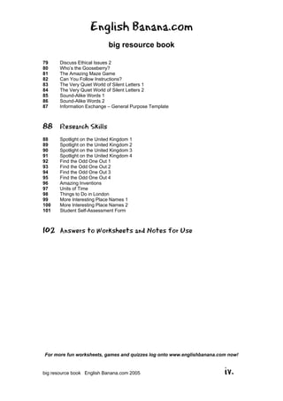 English Banana.com
big resource book
For more fun worksheets, games and quizzes log onto www.englishbanana.com now!
big resource book English Banana.com 2005 iv.
79 Discuss Ethical Issues 2
80 Who’s the Gooseberry?
81 The Amazing Maze Game
82 Can You Follow Instructions?
83 The Very Quiet World of Silent Letters 1
84 The Very Quiet World of Silent Letters 2
85 Sound-Alike Words 1
86 Sound-Alike Words 2
87 Information Exchange – General Purpose Template
88 Research Skills
88 Spotlight on the United Kingdom 1
89 Spotlight on the United Kingdom 2
90 Spotlight on the United Kingdom 3
91 Spotlight on the United Kingdom 4
92 Find the Odd One Out 1
93 Find the Odd One Out 2
94 Find the Odd One Out 3
95 Find the Odd One Out 4
96 Amazing Inventions
97 Units of Time
98 Things to Do in London
99 More Interesting Place Names 1
100 More Interesting Place Names 2
101 Student Self-Assessment Form
102 Answers to Worksheets and Notes for Use
 
