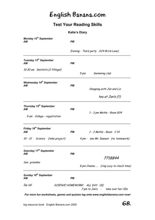 English Banana.com
Test Your Reading Skills
Katie’s Diary
For more fun worksheets, games and quizzes log onto www.englishbanana.com now!
big resource book English Banana.com 2005 68.
Monday 12th
September
AM PM
Evening - Tom’s party (124 Brick Lane)
__________________________________________________________________________
Tuesday 13th
September
AM PM
10.30 am Dentist’s (2 fillings!)
5 pm Swimming club
__________________________________________________________________________
Wednesday 14th
September
AM PM
Shopping with Jan and Liz
tea at Jan’s (?)
__________________________________________________________________________
Thursday 15th
September
AM PM
1 - 3 pm Maths - Room B34
9 am College – registration
__________________________________________________________________________
Friday 16th
September
AM PM 1 - 3 Maths - Room C 14
10 - 12 Science (take project) 4 pm - see Mr. Dawson (re. homework)
__________________________________________________________________________
Saturday 17th
September
AM PM
7718844
See grandma
8 pm Cinema .... (ring Lucy to check time)
__________________________________________________________________________
Sunday 18th
September
AM PM
lie-in! SCIENCE HOMEWORK! ALL DAY :O((
7 pm to Jan’s - take over her CDs
 