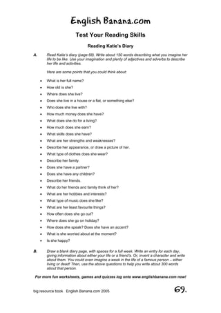 English Banana.com
Test Your Reading Skills
Reading Katie’s Diary
For more fun worksheets, games and quizzes log onto www.englishbanana.com now!
big resource book English Banana.com 2005 69.
A. Read Katie’s diary (page 68). Write about 150 words describing what you imagine her
life to be like. Use your imagination and plenty of adjectives and adverbs to describe
her life and activities.
Here are some points that you could think about:
• What is her full name?
• How old is she?
• Where does she live?
• Does she live in a house or a flat, or something else?
• Who does she live with?
• How much money does she have?
• What does she do for a living?
• How much does she earn?
• What skills does she have?
• What are her strengths and weaknesses?
• Describe her appearance, or draw a picture of her.
• What type of clothes does she wear?
• Describe her family.
• Does she have a partner?
• Does she have any children?
• Describe her friends.
• What do her friends and family think of her?
• What are her hobbies and interests?
• What type of music does she like?
• What are her least favourite things?
• How often does she go out?
• Where does she go on holiday?
• How does she speak? Does she have an accent?
• What is she worried about at the moment?
• Is she happy?
B. Draw a blank diary page, with spaces for a full week. Write an entry for each day,
giving information about either your life or a friend’s. Or, invent a character and write
about them. You could even imagine a week in the life of a famous person – either
living or dead! Then, use the above questions to help you write about 300 words
about that person.
 