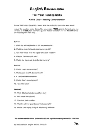 English Banana.com
Test Your Reading Skills
Katie’s Diary – Reading Comprehension
For more fun worksheets, games and quizzes log onto www.englishbanana.com now!
big resource book English Banana.com 2005 70.
Look at Katie’s diary (page 68). It shows what she is planning to do in the week ahead.
Answer the questions below. Some of the answers are FACTS (given in the text), some you
will have to GUESS (from information given in the text) and others you can IMAGINE (there
are no clues given in the text) …
FACTS:
1. Which day is Katie planning to visit her grandmother?
2. What time does she have to be at swimming club?
3. How many fillings does she expect to have on Tuesday?
4. Where is Tom having his party?
5. What is she planning to do on Sunday morning?
GUESS:
6. What is Lucy’s phone number?
7. What subject does Mr. Dawson teach?
8. Is Tom one of Katie’s friends?
9. What is Katie’s favourite sport?
10. How old is Katie?
IMAGINE:
11. Which CDs has Katie borrowed from Jan?
12. Who does Katie live with?
13. What does Katie look like?
14. What film will they go and see on Saturday night?
15. What is Katie hoping to buy on Wednesday afternoon?
 