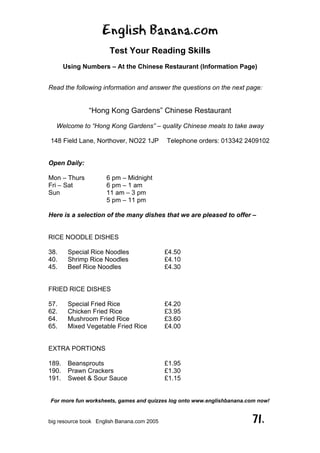 English Banana.com
Test Your Reading Skills
Using Numbers – At the Chinese Restaurant (Information Page)
For more fun worksheets, games and quizzes log onto www.englishbanana.com now!
big resource book English Banana.com 2005 71.
Read the following information and answer the questions on the next page:
“Hong Kong Gardens” Chinese Restaurant
Welcome to “Hong Kong Gardens” – quality Chinese meals to take away
148 Field Lane, Northover, NO22 1JP Telephone orders: 013342 2409102
Open Daily:
Mon – Thurs 6 pm – Midnight
Fri – Sat 6 pm – 1 am
Sun 11 am – 3 pm
5 pm – 11 pm
Here is a selection of the many dishes that we are pleased to offer –
RICE NOODLE DISHES
38. Special Rice Noodles £4.50
40. Shrimp Rice Noodles £4.10
45. Beef Rice Noodles £4.30
FRIED RICE DISHES
57. Special Fried Rice £4.20
62. Chicken Fried Rice £3.95
64. Mushroom Fried Rice £3.60
65. Mixed Vegetable Fried Rice £4.00
EXTRA PORTIONS
189. Beansprouts £1.95
190. Prawn Crackers £1.30
191. Sweet & Sour Sauce £1.15
 