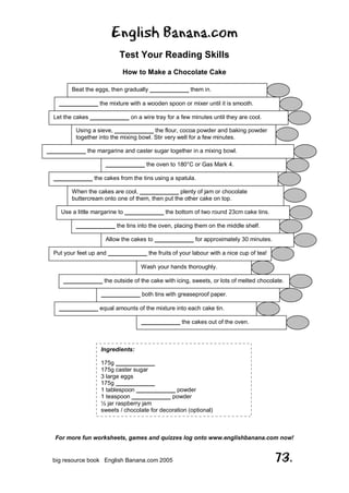 English Banana.com
Test Your Reading Skills
How to Make a Chocolate Cake
For more fun worksheets, games and quizzes log onto www.englishbanana.com now!
big resource book English Banana.com 2005 73.
Beat the eggs, then gradually ____________ them in.
____________ the mixture with a wooden spoon or mixer until it is smooth.
Let the cakes ____________ on a wire tray for a few minutes until they are cool.
Using a sieve, ____________ the flour, cocoa powder and baking powder
together into the mixing bowl. Stir very well for a few minutes.
____________ the margarine and caster sugar together in a mixing bowl.
____________ the oven to 180°C or Gas Mark 4.
____________ the cakes from the tins using a spatula.
When the cakes are cool, ____________ plenty of jam or chocolate
buttercream onto one of them, then put the other cake on top.
Use a little margarine to ____________ the bottom of two round 23cm cake tins.
____________ the tins into the oven, placing them on the middle shelf.
Allow the cakes to ____________ for approximately 30 minutes.
Put your feet up and ____________ the fruits of your labour with a nice cup of tea!
Wash your hands thoroughly.
____________ the outside of the cake with icing, sweets, or lots of melted chocolate.
____________ both tins with greaseproof paper.
____________ equal amounts of the mixture into each cake tin.
____________ the cakes out of the oven.
Ingredients:
175g ____________
175g caster sugar
3 large eggs
175g ____________
1 tablespoon ____________ powder
1 teaspoon ____________ powder
½ jar raspberry jam
sweets / chocolate for decoration (optional)
 