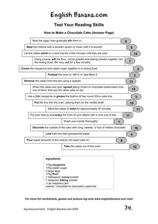 English Banana.com
Test Your Reading Skills
How to Make a Chocolate Cake (Answer Page)
For more fun worksheets, games and quizzes log onto www.englishbanana.com now!
big resource book English Banana.com 2005 74.
Beat the eggs, then gradually stir them in. 6
Beat the mixture with a wooden spoon or mixer until it is smooth. 8
Let the cakes stand on a wire tray for a few minutes until they are cool. 14
Using a sieve, sift the flour, cocoa powder and baking powder together into
the mixing bowl. Stir very well for a few minutes. 7
Cream the margarine and caster sugar together in a mixing bowl. 5
Preheat the oven to 180°C or Gas Mark 4. 2
Remove the cakes from the tins using a spatula. 13
When the cakes are cool, spread plenty of jam or chocolate buttercream onto
one of them, then put the other cake on top. 15
Use a little margarine to grease the bottom of two round 23cm cake tins. 3
Put the tins into the oven, placing them on the middle shelf. 10
Allow the cakes to bake for approximately 30 minutes. 11
Put your feet up and enjoy the fruits of your labour with a nice cup of tea! 17
Wash your hands thoroughly. 1
Decorate the outside of the cake with icing, sweets, or lots of melted chocolate. 16
Line both tins with greaseproof paper. 4
Pour equal amounts of the mixture into each cake tin. 9
Take the cakes out of the oven. 12
Ingredients:
175g margarine
175g caster sugar
3 large eggs
175g flour
1 tablespoon cocoa powder
1 teaspoon baking powder
½ jar raspberry jam
sweets / chocolate for decoration (optional)
 