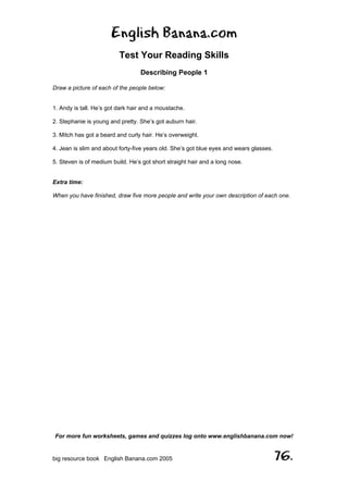 English Banana.com
Test Your Reading Skills
Describing People 1
For more fun worksheets, games and quizzes log onto www.englishbanana.com now!
big resource book English Banana.com 2005 76.
Draw a picture of each of the people below:
1. Andy is tall. He’s got dark hair and a moustache.
2. Stephanie is young and pretty. She’s got auburn hair.
3. Mitch has got a beard and curly hair. He’s overweight.
4. Jean is slim and about forty-five years old. She’s got blue eyes and wears glasses.
5. Steven is of medium build. He’s got short straight hair and a long nose.
Extra time:
When you have finished, draw five more people and write your own description of each one.
 