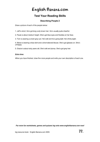 English Banana.com
Test Your Reading Skills
Describing People 2
For more fun worksheets, games and quizzes log onto www.englishbanana.com now!
big resource book English Banana.com 2005 77.
Draw a picture of each of the people below:
1. Jeff is short. He’s got long curly brown hair. He’s usually quite cheerful.
2. Paula is about medium height. She’s got blue eyes and freckles on her face.
3. Tom is wearing a smart grey suit. He’s tall and he’s going bald. He’s thirty-eight.
4. Maria is wearing a blue skirt and a short-sleeved blouse. She’s got glasses on. She’s
unhappy.
5. Gracie is about sixty years old. She’s tall and plump. She’s got grey hair.
Extra time:
When you have finished, draw five more people and write your own description of each one.
 