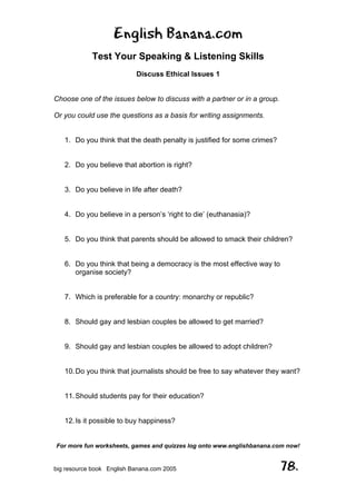 English Banana.com
Test Your Speaking & Listening Skills
Discuss Ethical Issues 1
For more fun worksheets, games and quizzes log onto www.englishbanana.com now!
big resource book English Banana.com 2005 78.
Choose one of the issues below to discuss with a partner or in a group.
Or you could use the questions as a basis for writing assignments.
1. Do you think that the death penalty is justified for some crimes?
2. Do you believe that abortion is right?
3. Do you believe in life after death?
4. Do you believe in a person’s ‘right to die’ (euthanasia)?
5. Do you think that parents should be allowed to smack their children?
6. Do you think that being a democracy is the most effective way to
organise society?
7. Which is preferable for a country: monarchy or republic?
8. Should gay and lesbian couples be allowed to get married?
9. Should gay and lesbian couples be allowed to adopt children?
10.Do you think that journalists should be free to say whatever they want?
11.Should students pay for their education?
12.Is it possible to buy happiness?
 