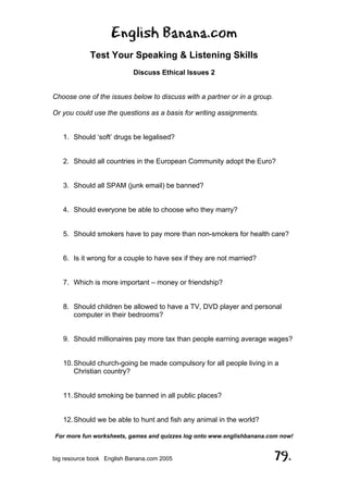 English Banana.com
Test Your Speaking & Listening Skills
Discuss Ethical Issues 2
For more fun worksheets, games and quizzes log onto www.englishbanana.com now!
big resource book English Banana.com 2005 79.
Choose one of the issues below to discuss with a partner or in a group.
Or you could use the questions as a basis for writing assignments.
1. Should ‘soft’ drugs be legalised?
2. Should all countries in the European Community adopt the Euro?
3. Should all SPAM (junk email) be banned?
4. Should everyone be able to choose who they marry?
5. Should smokers have to pay more than non-smokers for health care?
6. Is it wrong for a couple to have sex if they are not married?
7. Which is more important – money or friendship?
8. Should children be allowed to have a TV, DVD player and personal
computer in their bedrooms?
9. Should millionaires pay more tax than people earning average wages?
10.Should church-going be made compulsory for all people living in a
Christian country?
11.Should smoking be banned in all public places?
12.Should we be able to hunt and fish any animal in the world?
 