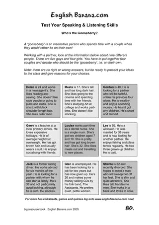 English Banana.com
Test Your Speaking & Listening Skills
Who’s the Gooseberry?
For more fun worksheets, games and quizzes log onto www.englishbanana.com now!
big resource book English Banana.com 2005 80.
A ‘gooseberry’ is an insensitive person who spends time with a couple when
they would rather be on their own!
Working with a partner, look at the information below about nine different
people. There are five guys and four girls. You have to put together four
couples and decide who should be the ‘gooseberry’, i.e. on their own.
Note: there are no right or wrong answers, but be ready to present your ideas
to the class and give reasons for your choices.
Helen is 24 and works
in a newsagent’s. She
likes reading and
sewing. She doesn’t like
rude people or going to
pubs and clubs. She is
short, with black
shoulder-length hair.
She likes older men.
Meeta is 17. She’s tall
and has long dark hair.
She likes going to the
cinema and spending
time with her friends.
She’s studying Art at
college and works part-
time. She doesn’t like
smoking.
Gordon is 40. He is
looking for a partner
who will be faithful,
unlike his previous four
wives. He is wealthy
and enjoys spending
money. He hasn’t got
any children. He’s short
and tanned.
Gerry is a teacher at a
local primary school. He
loves expensive
holidays. He is of
average height but
overweight. He has got
brown hair and usually
wears a suit. He enjoys
socialising with friends.
Louise works part-time
as a dental nurse. She
is a single mum. She’s
got two children aged 7
and 10. She is pretty
and has got long brown
hair. She’s 32. She likes
meals out and travelling
to new places.
Lee is 59. He’s a
widower. He was
married for 38 years
and is now looking for
another partner. He
enjoys fishing and plays
tennis regularly. He has
three grown-up children.
He is bald.
Jack is a former racing
driver. He works abroad
for six months of the
year. He is looking for a
partner with whom he
can start a family. He’s
36 and not particularly
good looking, although
he is slim. He smokes.
Glen is unemployed. He
has been looking for a
job for two years but
has now given up. He’s
26 and makes some
money selling CDs by
his folk band, The
Assistants. He prefers
quiet, petite women.
Shahla is 52 and
recently divorced. She
hopes to meet a man
who will sweep her off
her feet. She is slim and
quite attractive. She
likes tall, handsome
men. She works in a
bank and loves to cook.
 
