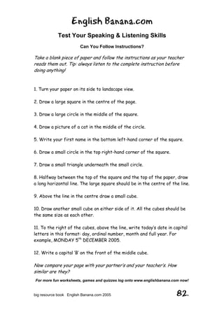 English Banana.com
Test Your Speaking & Listening Skills
Can You Follow Instructions?
For more fun worksheets, games and quizzes log onto www.englishbanana.com now!
big resource book English Banana.com 2005 82.
Take a blank piece of paper and follow the instructions as your teacher
reads them out. Tip: always listen to the complete instruction before
doing anything!
1. Turn your paper on its side to landscape view.
2. Draw a large square in the centre of the page.
3. Draw a large circle in the middle of the square.
4. Draw a picture of a cat in the middle of the circle.
5. Write your first name in the bottom left-hand corner of the square.
6. Draw a small circle in the top right-hand corner of the square.
7. Draw a small triangle underneath the small circle.
8. Halfway between the top of the square and the top of the paper, draw
a long horizontal line. The large square should be in the centre of the line.
9. Above the line in the centre draw a small cube.
10. Draw another small cube on either side of it. All the cubes should be
the same size as each other.
11. To the right of the cubes, above the line, write today’s date in capital
letters in this format: day, ordinal number, month and full year. For
example, MONDAY 5th
DECEMBER 2005.
12. Write a capital ‘B’ on the front of the middle cube.
Now compare your page with your partner’s and your teacher’s. How
similar are they?
 