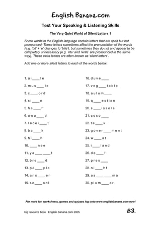 English Banana.com
Test Your Speaking & Listening Skills
The Very Quiet World of Silent Letters 1
Some words in the English language contain letters that are spelt but not
pronounced. These letters sometimes affect the pronunciation of the words
(e.g. ‘bit’ + ‘e’ changes to ‘bite’), but sometimes they do not and appear to be
completely unnecessary (e.g. ‘rite’ and ‘write’ are pronounced in the same
way). These extra letters are often known as ‘silent letters’.
Add one or more silent letters to each of the words below:
For more fun worksheets, games and quizzes log onto www.englishbanana.com now!
big resource book English Banana.com 2005 83.
1. a i ____ l e
2. m u s ____ l e
3. c ____ o r d
4. s i ____ n
5. h a ____ f
6. w o u ____ d
7. r e c e i ____ t
8. b a ____ k
9. h i ____ h
10. ____ n e e
11. y a ____ ____ t
12. b r e ____ d
13. p e ____ p l e
14. a n s ____ e r
15. s c ____ o o l
16. d u v e ____
17. v e g ____ t a b l e
18. a u t u m ____
19. q ____ e s t i o n
20. s ____ i s s o r s
21. c o c o ____
22. t a ____ k
23. g o v e r ____ m e n t
24. w ____ a t
25. i ____ l a n d
26. d e ____ f
27. p r e s ____
28. n i ____ h t
29. a s ____ ____ m a
30. p l u m ____ e r
 