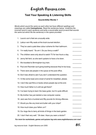 English Banana.com
Test Your Speaking & Listening Skills
Sound-Alike Words 1
For more fun worksheets, games and quizzes log onto www.englishbanana.com now!
big resource book English Banana.com 2005 85.
Words which sound the same as each other but have different spellings and
meanings are called homophones. Read the sentences below. Underline the
incorrect word in each sentence and write a sound-alike word (a word that sounds
the same but which fits the sentence) in the space provided:
1. Laura’s son’s feat are unusually wide. _________
2. Labour won fifty seats at the local counsel election. _________
3. They’ve used a pale blew colour scheme for their bathroom. _________
4. ‘I’m really board.’ ‘So am I. Do you fancy a walk?’ _________
5. The children were only aloud to watch TV for two hours a day. _________
6. Jenny felt feint, so she went upstairs to have a lie down. _________
7. We travelled to Birmingham buy train. _________
8. Paul and Ravinder aunt going bowling because they’re too busy. _________
9. There were ate people in the queue at the post office. _________
10. Don’t bee afraid to ask if you don’t understand the question. _________
11. I’d like some toast and a bowl of serial for breakfast, please. _________
12. I don’t like sad films or books where people dye at the end. _________
13. How much father is it until we get there? _________
14. I’ve been trying to learn the base guitar, but it’s quite difficult. _________
15. My brother has just started a new computer coarse. _________
16. Jack was find a hundred and fifty pounds for driving offences. _________
17. Would you like any bred and butter with your chips? _________
18. How much does your father urn? _________
19. Our dogs like to berry all kinds of things in the back garden. _________
20. ‘I don’t feel very well.’ ‘Oh deer. Have you seen a doctor?’ _________
 