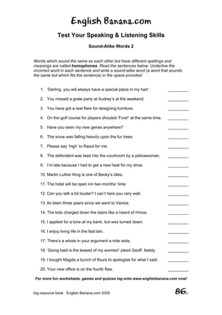 English Banana.com
Test Your Speaking & Listening Skills
Sound-Alike Words 2
For more fun worksheets, games and quizzes log onto www.englishbanana.com now!
big resource book English Banana.com 2005 86.
Words which sound the same as each other but have different spellings and
meanings are called homophones. Read the sentences below. Underline the
incorrect word in each sentence and write a sound-alike word (a word that sounds
the same but which fits the sentence) in the space provided:
1. ‘Darling, you will always have a special place in my hart.’ _________
2. You missed a grate party at Audrey’s at the weekend. _________
3. You have got a real flare for designing furniture. _________
4. On the golf course for players shouted ‘Fore!’ at the same time. _________
5. Have you seen my new genes anywhere? _________
6. The snow was falling heavily upon the fur trees. _________
7. Please say ‘high’ to Rasul for me. _________
8. The defendant was lead into the courtroom by a policewoman. _________
9. I’m late because I had to get a new heal for my shoe. _________
10. Martin Luther King is one of Becky’s idles. _________
11. The hotel will be open inn two months’ time. _________
12. Can you talk a bit louder? I can’t here you very well. _________
13. Its been three years since we went to Venice. _________
14. The kids charged down the stairs like a heard of rhinos. _________
15. I applied for a lone at my bank, but was turned down. _________
16. I enjoy living life in the fast lain. _________
17. There’s a whole in your argument a mile wide. _________
18. ‘Going bald is the leased of my worries!’ joked Geoff, feebly. _________
19. I bought Magda a bunch of flours to apologise for what I said. _________
20. Your new office is on the fourth flaw. _________
 