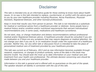 Disclaimer
This talk is intended only as an informative guide for those wishing to know more about health
issues. In no way is this talk intended to replace, countermand, or conflict with the advice given
to you by your own healthcare provider including Physician, Nurse Practitioner, Physician
Assistant, Registered Dietician, and other licensed professionals.

Keep in mind that results vary from person to person. This talk is not intended as a substitute
for medical or nutritional advice from a healthcare provider or dietician. Some people have a
medical history and/or condition and/or nutritional requirements that warrant individualized
recommendations and, in some cases, medications and healthcare surveillance.

Do not start, stop, or change medication and dietary recommendations without professional
medical and/or Registered Dietician advice. A healthcare provider should be consulted if you are
on medication or if there are any symptoms that may require diagnosis or medical attention. Do
not change your diet if you are ill, or on medication except under the supervision of a healthcare
provider. Neither this, nor any other talk or discussion forum is intended to take the place of
personalized medical care of treatment provided by your healthcare provider.

This talk was current as of February, 2013 and as new information becomes available through
research, experience, or changes to product contents, some of the data in this book may
become invalid. You should seek the most up to date information on your medical care and
treatment from your health care professional. The ultimate decision concerning care should be
made between you and your healthcare provider.

Information in this talk is general and is offered with no guarantees on the part of the speak.
The speaker disclaim all liability in connection with the use of this talk.
 