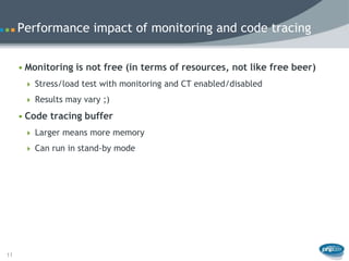 Performance impact of monitoring and code tracing


     • Monitoring is not free (in terms of resources, not like free beer)
       Stress/load test with monitoring and CT enabled/disabled

       Results may vary ;)

     • Code tracing buffer
       Larger means more memory

       Can run in stand-by mode




11
 