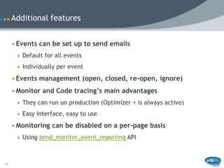 Additional features


     • Events can be set up to send emails
       Default for all events

       Individually per event

     • Events management (open, closed, re-open, ignore)
     • Monitor and Code tracing’s main advantages
       They can run un production (Optimizer + is always active)

       Easy interface, easy to use

     • Monitoring can be disabled on a per-page basis
       Using zend_monitor_event_reporting API



14
 