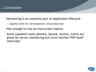 Conclusion


     • Monitoring is an essential part of application lifecycle
       Applies both for development and production

     • Not enough to rely on inaccurate reports
     • Some sysadmin tools (Gomez, Splunk, Xymon, Cacti) are
       great for server monitoring but none monitor PHP itself
       internally




15
 