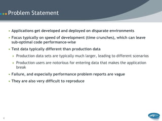 Problem Statement

    • Applications get developed and deployed on disparate environments
    • Focus typically on speed of development (time crunches), which can leave
      sub-optimal code performance-wise
    • Test data typically different than production data
      Production data sets are typically much larger, leading to different scenarios

      Production users are notorious for entering data that makes the application
        break
    • Failure, and especially performance problem reports are vague
    • They are also very difficult to reproduce




4
 