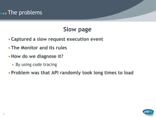 The problems


                               Slow page
    • Captured a slow request execution event
    • The Monitor and its rules
    • How do we diagnose it?
      By using code tracing

    • Problem was that API randomly took long times to load




7
 