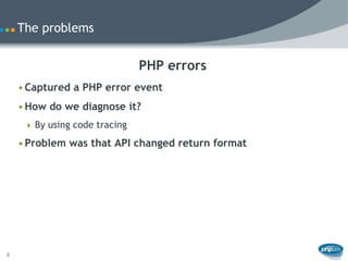 The problems


                               PHP errors
    • Captured a PHP error event
    • How do we diagnose it?
      By using code tracing

    • Problem was that API changed return format




8
 