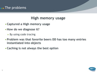 The problems


                        High memory usage
    • Captured a High memory usage
    • How do we diagnose it?
      By using code tracing

    • Problem was that favorite beers DD has too many entries
      instantiated into objects
    • Caching is not always the best option




9
 