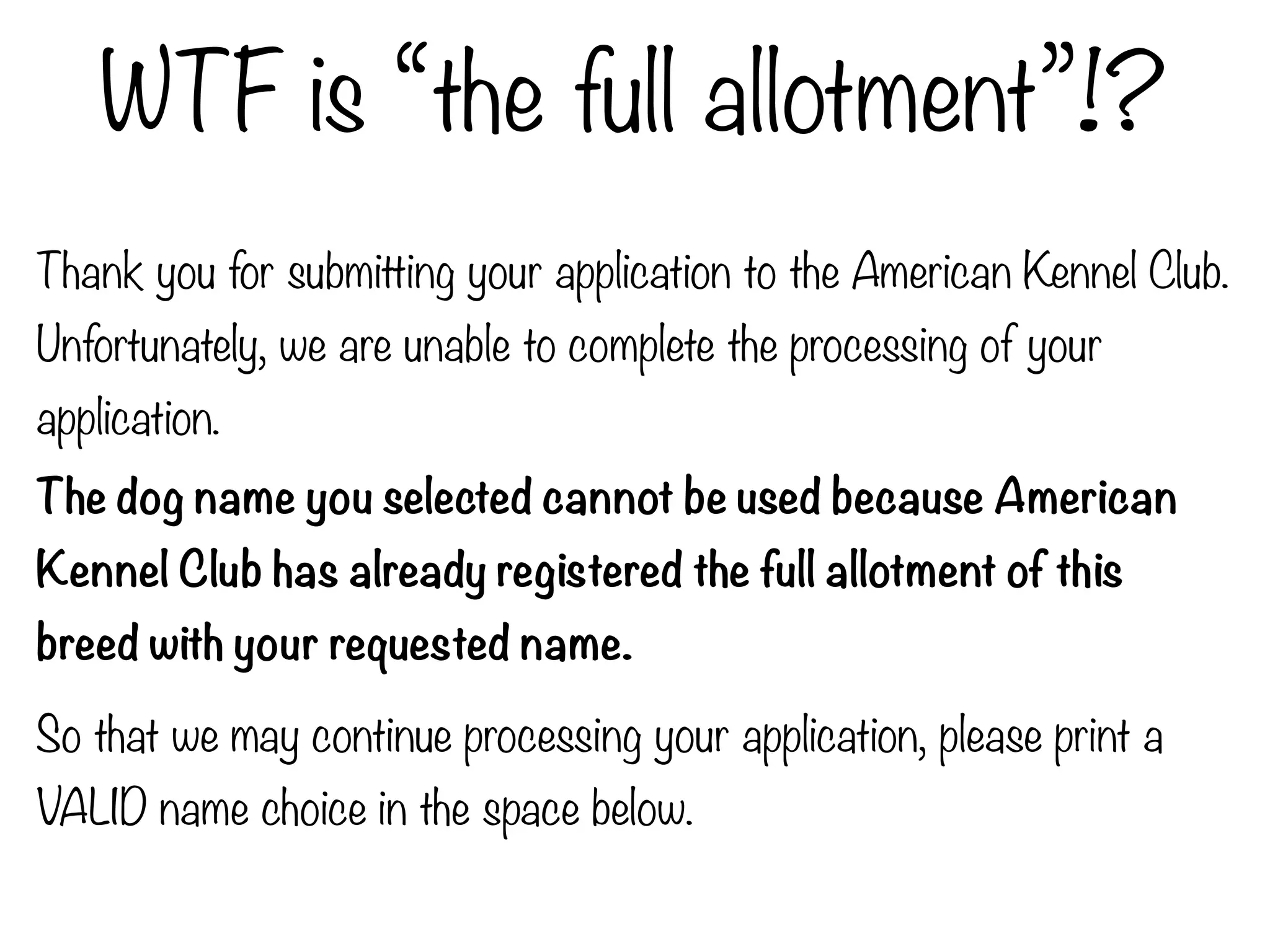 WTF is “the full allotment”!?
Thank you for submitting your application to the American Kennel Club.
Unfortunately, we are unable to complete the processing of your
application.
The dog name you selected cannot be used because American
Kennel Club has already registered the full allotment of this
breed with your requested name.
So that we may continue processing your application, please print a
VALID name choice in the space below.
 