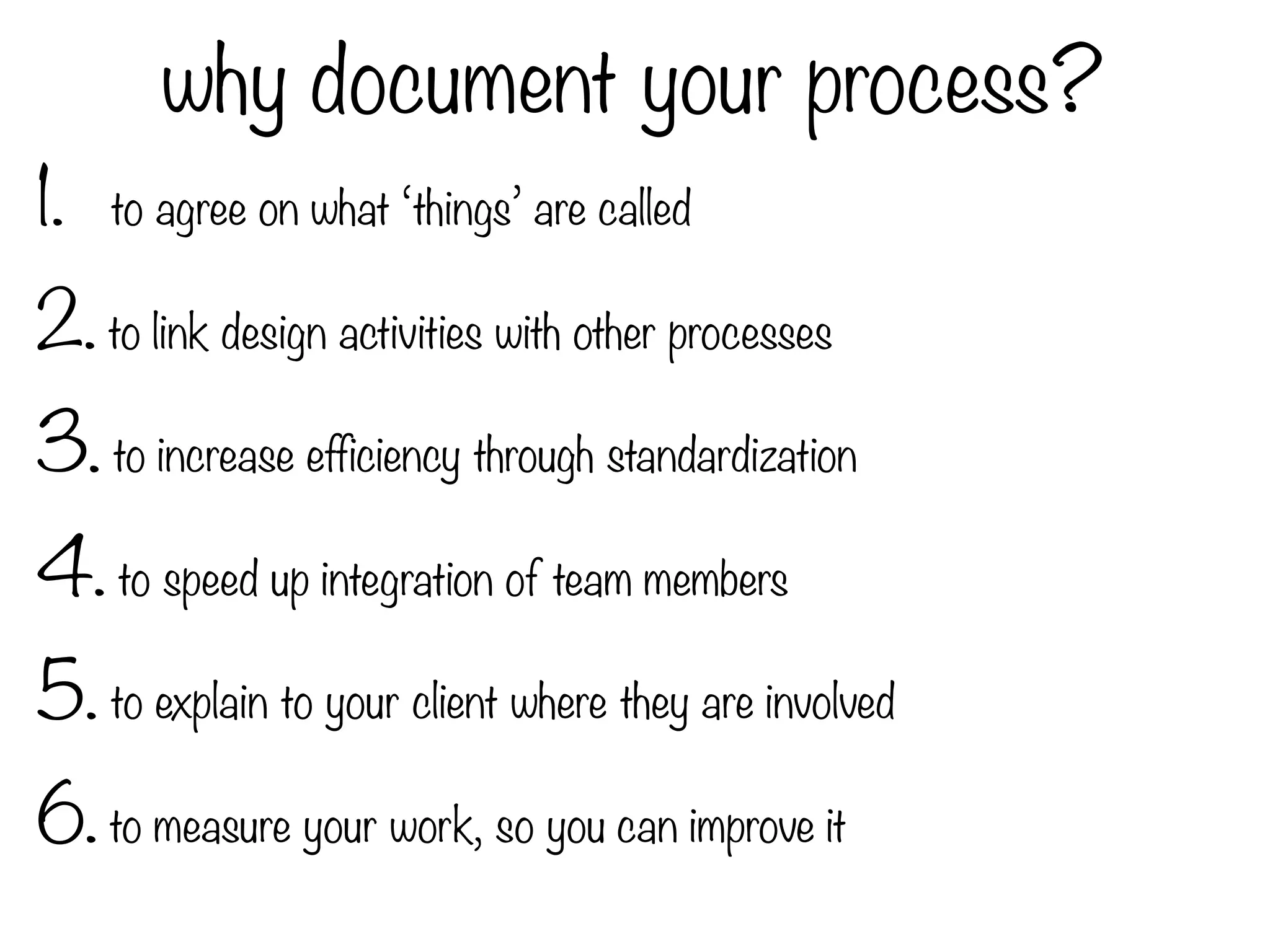 why document your process?
1. to agree on what ‘things’ are called
2. to link design activities with other processes
3. to increase efficiency through standardization
4. to speed up integration of team members
5. to explain to your client where they are involved
6. to measure your work, so you can improve it
 