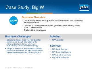 Case Study: Big W
Business Overview
• One of the largest discount department stores in Australia, and a division of
Woolworths Limited

• Operates 181 stores across Australia, generating approximately AU$4.4
billion in sales annually

• Employs 23,000 employees

Business Challenges

Solution

• Needed to replace its 20-year-old allocation

• JDA® Allocation

system, used to push 50 percent of its
merchandise to its stores, with more
sophisticated and advanced technology

• Sought to improve its merchandise allocation
process to ensure that the right product mix is
delivered to the right store, at the right time

Copyright 2013 JDA Software Group, Inc. - CONFIDENTIAL

Services
•
•
•
•

JDA Cloud Services
JDA Consulting Services
JDA Education Services
JDA Support Services

 