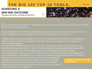 By learning where the pitfalls lie in negotiations, it is possible to sidestep them and ensure results that
last for all the parties involved.
Harvard Business School professor James Sebenius argues that six mistakes are responsible for the
failure of negotiations. By avoiding them you can negotiate your way to success.
1. Neglecting the other side’s problems. If you do not understand the problems your negotiation
partner needs to overcome, you will not offer them the correct solution and you will lose an
effective bargaining chip.
2. Letting price bulldoze other interests. It is easy to focus exclusively on price. Make sure you
consider other important factors – such as creating a positive working relationship and goodwill
between both sides, and a deal-making process that is respectful and fair to everyone.
3. Letting positions drive out interests. While two sides of a debate may have opposing positions,
they may also have compatible interests. Rather than working to persuade someone to abandon
their position, it can be more productive to work on innovating and
creating a deal that is able to satisfy a range of interests. Here, keep
the big picture in mind: don’t give up or fail because the detailed
working is difficult or frustrating.me these biases by placing yourself
in the position of your ‘opponent’.
T H E B I G 1 0 0 T O P 1 0 T O O L S . Part Two
T H E S I X P I T F A L L S O F N E G T I A T I O N
Managing information, technology
and operations
Managing information, technology and operations
ACHIEVING A
WIN-WIN OUTCOME
 