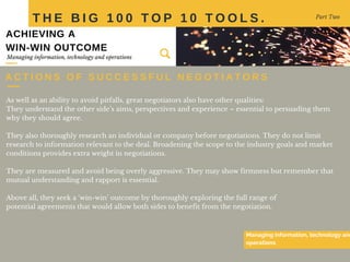 As well as an ability to avoid pitfalls, great negotiators also have other qualities:
They understand the other side’s aims, perspectives and experience – essential to persuading them
why they should agree.
They also thoroughly research an individual or company before negotiations. They do not limit
research to information relevant to the deal. Broadening the scope to the industry goals and market
conditions provides extra weight in negotiations.
They are measured and avoid being overly aggressive. They may show firmness but remember that
mutual understanding and rapport is essential.
Above all, they seek a ‘win-win’ outcome by thoroughly exploring the full range of
potential agreements that would allow both sides to benefit from the negotiation.
T H E B I G 1 0 0 T O P 1 0 T O O L S . Part Two
Managing information, technology and
operations
Managing information, technology and operations
ACHIEVING A
WIN-WIN OUTCOME
A C T I O N S O F S U C C E S S F U L N E G O T I A T O R S
 