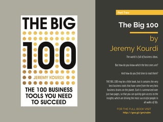 Part Two
The Big 100
by
Jeremy Kourdi
The world is full of business ideas.
But how do you know which the best ones are?
And how do you find time to read them?
THE BIG 100 may be a little book, but it contains the very
best business tools that have come from the very best
business brains on the planet. Each is summarized over
just two pages, so that you can quickly gain access to the
insights which are driving the most successful people in
all walks of life.
FOR THE FULL BOOK VISIT
http://goo.gl/gm7xdm
 