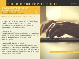 In his book The Seven Habits of Highly Effective
People, writer Stephen Covey outlines the
following set of activities and attitudes that
promotes good leadership skills.
1. Be proactive
This involves self-determination and the power to
decide the best response to a situation, so you can
control your environment rather than it
controlling you.
2. Begin with the end in mind
This is essential to both personal leadership and
leading others. To achieve your aims, concentrate
on activities that are relevant. This will help you to
keep focused, to avoid distractions and to be more
productive and successful.
T H E B I G 1 0 0 T O P 1 0 T O O L S . Part Two
H O W E F F E C T I V E A R E Y O U ?
SEVEN HABITS OF HIGHLY
EFFECTIVE PEOPLE
Personal effectiveness and career success
Personal effectiveness and career success
 