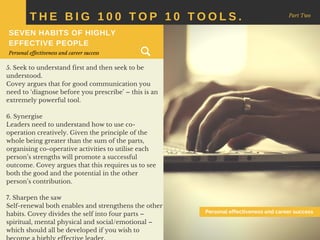 5. Seek to understand first and then seek to be
understood.
Covey argues that for good communication you
need to ‘diagnose before you prescribe’ – this is an
extremely powerful tool.
6. Synergise
Leaders need to understand how to use co-
operation creatively. Given the principle of the
whole being greater than the sum of the parts,
organising co-operative activities to utilise each
person’s strengths will promote a successful
outcome. Covey argues that this requires us to see
both the good and the potential in the other
person’s contribution.
7. Sharpen the saw
Self-renewal both enables and strengthens the other
habits. Covey divides the self into four parts –
spiritual, mental physical and social/emotional –
which should all be developed if you wish to
T H E B I G 1 0 0 T O P 1 0 T O O L S . Part Two
SEVEN HABITS OF HIGHLY
EFFECTIVE PEOPLE
Personal effectiveness and career success
Personal effectiveness and career success
 