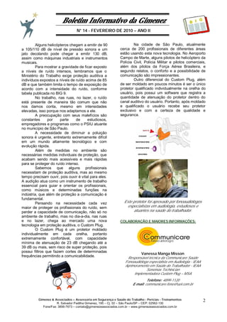 Boletim Informativo da Gimenez
N° 14 - FEVEREIRO DE 2010 – ANO II
Gimenez & Associados – Assessoria em Segurança e Saúde do Trabalho - Perícias - Treinamentos
R. Salvador Padilha Gimenez, 195 – Cj. 02 – São Paulo/SP – CEP: 02562-130
Fone/Fax: 3856-7673 – contato@gimenezeassociados.com.br – www.gimenezeassociados.com.br
2
B I G
Alguns helicópteros chegam a emitir de 90
a 105/110 dB de nível de pressão sonora e um
jato decolando pode chegar a emitir 130 dB,
assim como máquinas industriais e instrumentos
musicais.
Para mostrar a gravidade de ficar exposto
a níveis de ruído intensos, lembramos que o
Ministério do Trabalho exige proteção auditiva a
indivíduos expostos a níveis de ruído acima de 85
dB e que também limita o tempo de exposição de
acordo com a intensidade do ruído, conforme
tabela publicada no BIG 9.
No trabalho, nas ruas, no lazer, o ruído
está presente de maneira tão comum que não
nos damos conta, mesmo em intensidades
elevadas, isso porque nos adaptamos a ele.
A preocupação com seus malefícios são
constantes por parte de estudiosos,
empregadores e programas como o PSIU atuante
no município de São Paulo.
A necessidade de diminuir a poluição
sonora é urgente, entretanto extremamente difícil
em um mundo altamente tecnológico e com
evolução rápida.
Além de medidas no ambiente são
necessárias medidas individuais de proteção, que
acabam sendo mais acessíveis e mais rápidas
para se proteger do ruído intenso.
Sabemos que alguns profissionais
necessitam de proteção auditiva, mas ao mesmo
tempo precisam ouvir, pois ouvir é vital para eles.
A audição atua como um instrumento de trabalho
essencial para guiar e orientar os profissionais,
como músicos e determinadas funções na
indústria, que além de proteção a comunicação é
fundamental.
Pensando na necessidade cada vez
maior de proteger os profissionais do ruído, sem
perder a capacidade de comunicação, não só no
ambiente de trabalho, mas no dia-a-dia, nas ruas
e no lazer, chega ao mercado uma nova
tecnologia em proteção auditiva, o Custom Plug.
O Custom Plug é um protetor moldado
individualmente em cada orelha, portanto
extremamente confortável, com capacidade
mínima de atenuação de 23 dB chegando até a
39 dB ou mais, sem risco de super proteção, pois
possui filtros que fazem cortes de determinadas
frequências permitindo a comunicabilidade.
Na cidade de São Paulo, atualmente
cerca de 200 profissionais de diferentes áreas
estão usando esta nova tecnologia. No Aeroporto
Campo de Marte, alguns pilotos de helicóptero da
Polícia Civil, Polícia Militar e pilotos comerciais,
além dos pilotos da Força Aérea Brasileira, e
segundo relatos, o conforto e a possibilidade de
comunicação são impressionantes.
Outro diferencial do Custom Plug, além
de ser moldado em poucos minutos é ser o único
protetor qualificado individualmente na orelha do
usuário, pois possui um software que registra a
quantidade de atenuação do protetor dentro do
canal auditivo do usuário. Portanto, após moldado
e qualificado o usuário recebe seu protetor
exclusivo e com a certeza de qualidade e
segurança.
Este protetor foi aprovado por fonoaudiólogos
especialistas em audiologia, estudiosos e
atuantes na saúde do trabalhador.
COLABORAÇÃO E MAIORES INFORMAÇÕES:
Vanessa Manga Misson
Responsável técnica da Communicare Saúde
Fonoaudióloga especialista em Audiologia - IEAA
Aprimoramento em Saúde do Trabalhador - IEAA
Sonomax Techinician
Implementadora Custom Plug – MSA
Telefone: 4899-1120
E-mail: communicare.fono@uol.com.br
 