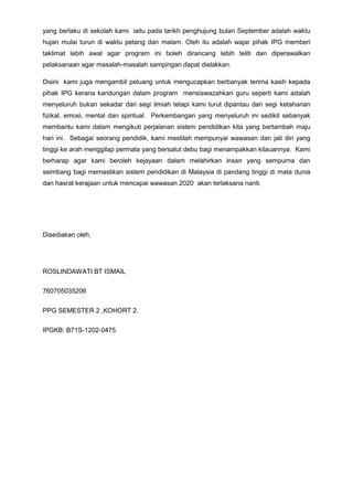yang berlaku di sekolah kami iaitu pada tarikh penghujung bulan September adalah waktu
hujan mulai turun di waktu petang dan malam. Oleh itu adalah wajar pihak IPG memberi
taklimat lebih awal agar program ini boleh dirancang lebih teliti dan diperawalkan
pelaksanaan agar masalah-masalah sampingan dapat dielakkan.
Disini kami juga mengambil peluang untuk mengucapkan berbanyak terima kasih kepada
pihak IPG kerana kandungan dalam program mensiswazahkan guru seperti kami adalah
menyeluruh bukan sekadar dari segi ilmiah tetapi kami turut dipantau dari segi ketahanan
fizikal, emosi, mental dan spiritual. Perkembangan yang menyeluruh ini sedikit sebanyak
membantu kami dalam mengikuti perjalanan sistem pendidikan kita yang bertambah maju
hari ini. Sebagai seorang pendidik, kami mestilah mempunyai wawasan dan jati diri yang
tinggi ke arah menggilap permata yang bersalut debu bagi menampakkan kilauannya. Kami
berharap agar kami beroleh kejayaan dalam melahirkan insan yang sempurna dan
seimbang bagi memastikan sistem pendidikan di Malaysia di pandang tinggi di mata dunia
dan hasrat kerajaan untuk mencapai wawasan 2020 akan terlaksana nanti.
Disediakan oleh,
ROSLINDAWATI BT ISMAIL
760705035206
PPG SEMESTER 2 ,KOHORT 2.
IPGKB: B71S-1202-0475
 