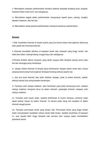 v- Memastikan kawasan perkhemahan tersebut selamat daripada binatang buas, jenayah,
keadaan fizikal muka bumi, dan sebagainya.
vi- Memastikan segala alatan perkhemahan mengcukupi seperti pisau, parang, cangkul,
bekalan makanan, dan lain-lain.
vii- Memastikan setiap peserta perkhemahan mematuhi peraturan perkhemahan
Semasa
i- Elak mendirikan khemah di bawah pokok yang tua kerana besar kemungkinan dahannya
akan patah dan menimpa khemah.
ii- Khemah hendaklah didirikan di kawasan tanah rata, kawasan yang tinggi, bersih, dan
tidak batu-batan, lubang-lubang, tunggul kayu dan sebagainya.
iii-Periksa terlebih dahulu kawasan yang dipilih supaya tidak terdapat sarang semut atau
lain-lain serangga yang merbahaya.
iv- Jangan dirikan khemah di tempat yang berhampiran dengan pokok renek atau rumput
panjang kerana besar kemungkinan terdapat binatang berbisa seperti ular.
v- Jika dua buah khemah atau lebih didirikan berjajar, jarak di antara khemah, seelok-
eloknya seluas dua orang berjalan berasingan.
vi- Tentukan arah cahaya matahari. Jika mendirikan yang tiada mempunyai pintu, elakkan
cahaya matahari menyinari terus ke dalam khemah, pasanglah khemah melawan arah
cahaya matahari.
vii- Tentukan arah tiupan angin. Apabila berkhemah di musim kemarau, tentukan angin
dapat bertiup masuk ke dalam khemah. Ini kerana pada siang hari keadaan di dalam
khemah sangat panas.
viii- Tentukan permukaan tanah yang hampir rata. Permukaan tanah yang tinggi rendah
boleh menyebabkan kestabilan edaran darah tidak teratur. Apabila mendirikan di kawasan
ini, aras kepala lebih tinggi daripada kaki semasa tidur supaya dapat menstabilkan
peredaran darah.
 