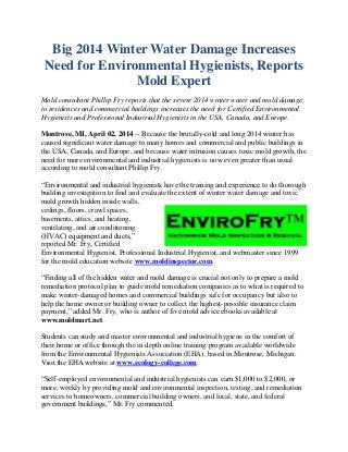 Big 2014 Winter Water Damage Increases
Need for Environmental Hygienists, Reports
Mold Expert
Mold consultant Phillip Fry reports that the severe 2014 winter water and mold damage
to residences and commercial buildings increases the need for Certified Environmental
Hygienists and Professional Industrial Hygienists in the USA, Canada, and Europe.
Montrose, MI, April 02, 2014 -- Because the brutally-cold and long 2014 winter has
caused significant water damage to many homes and commercial and public buildings in
the USA, Canada, and Europe, and because water intrusion causes toxic mold growth, the
need for more environmental and industrial hygienists is now even greater than usual
according to mold consultant Phillip Fry.
“Environmental and industrial hygienists have the training and experience to do thorough
building investigation to find and evaluate the extent of winter water damage and toxic
mold growth hidden inside walls,
ceilings, floors, crawl spaces,
basements, attics, and heating,
ventilating, and air conditioning
(HVAC) equipment and ducts,”
reported Mr. Fry, Certified
Environmental Hygienist, Professional Industrial Hygienist, and webmaster since 1999
for the mold education website www.moldinspector.com.
“Finding all of the hidden water and mold damage is crucial not only to prepare a mold
remediation protocol plan to guide mold remediation companies as to what is required to
make winter-damaged homes and commercial buildings safe for occupancy but also to
help the home owner or building owner to collect the highest-possible insurance claim
payment,” added Mr. Fry, who is author of five mold advice ebooks available at
www.moldmart.net.
Students can study and master environmental and industrial hygiene in the comfort of
their home or office through the in depth online training program available worldwide
from the Environmental Hygienists Association (EHA), based in Montrose, Michigan.
Visit the EHA website at www.ecology-college.com.
“Self-employed environmental and industrial hygienists can earn $1,000 to $2,000, or
more, weekly by providing mold and environmental inspection, testing, and remediation
services to homeowners, commercial building owners, and local, state, and federal
government buildings,” Mr. Fry commented.
 