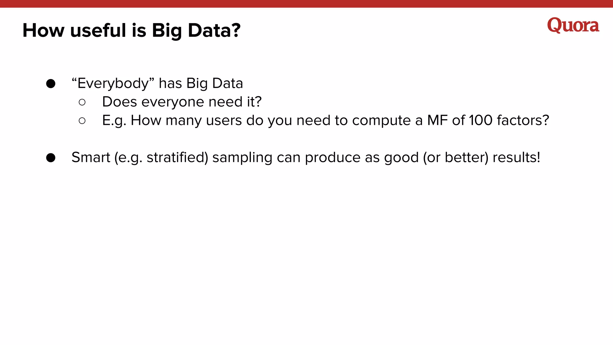 How useful is Big Data?
● “Everybody” has Big Data
○ Does everyone need it?
○ E.g. How many users do you need to compute a MF of 100 factors?
● Smart (e.g. stratified) sampling can produce as good (or better) results!
 