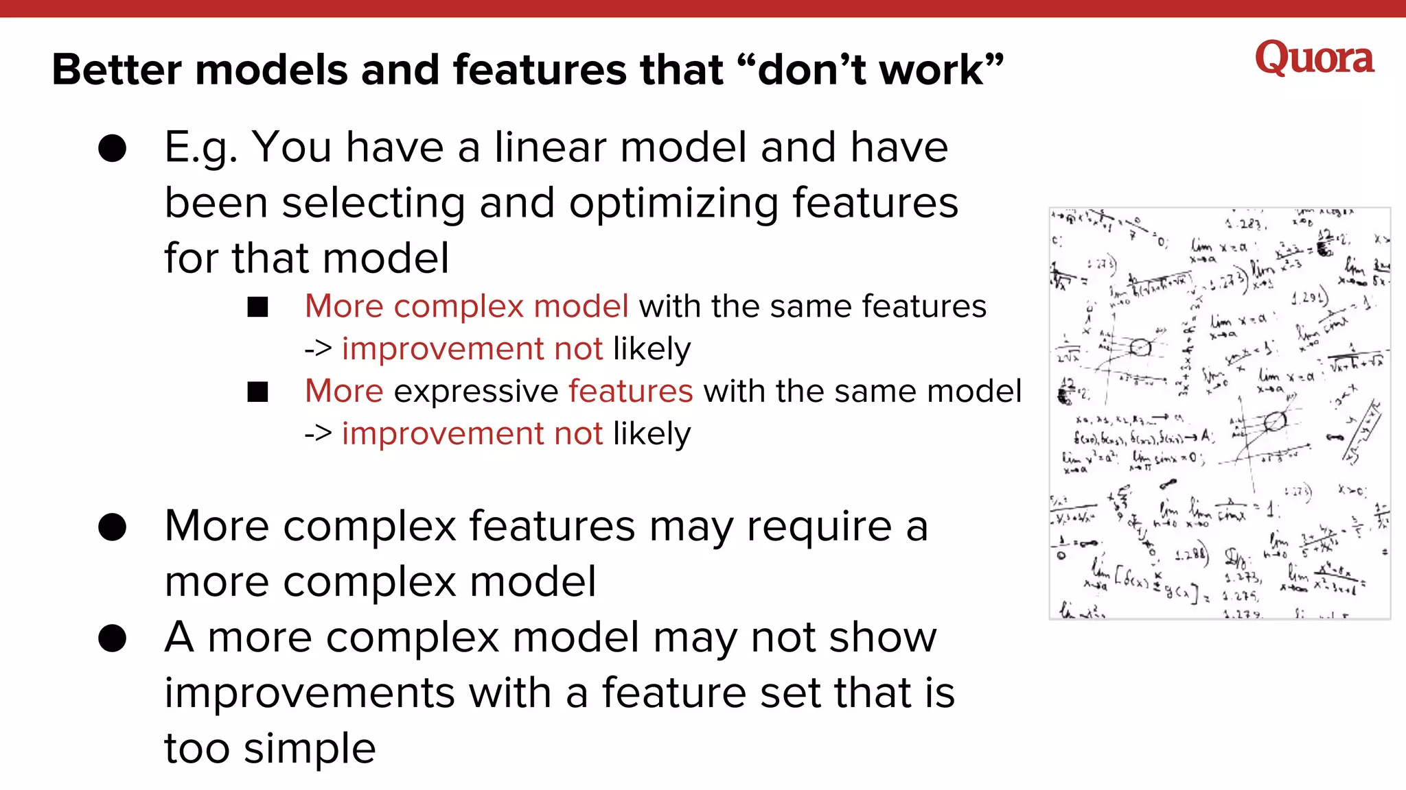 Better models and features that “don’t work”
● E.g. You have a linear model and have
been selecting and optimizing features
for that model
■ More complex model with the same features
-> improvement not likely
■ More expressive features with the same model
-> improvement not likely
● More complex features may require a
more complex model
● A more complex model may not show
improvements with a feature set that is
too simple
 