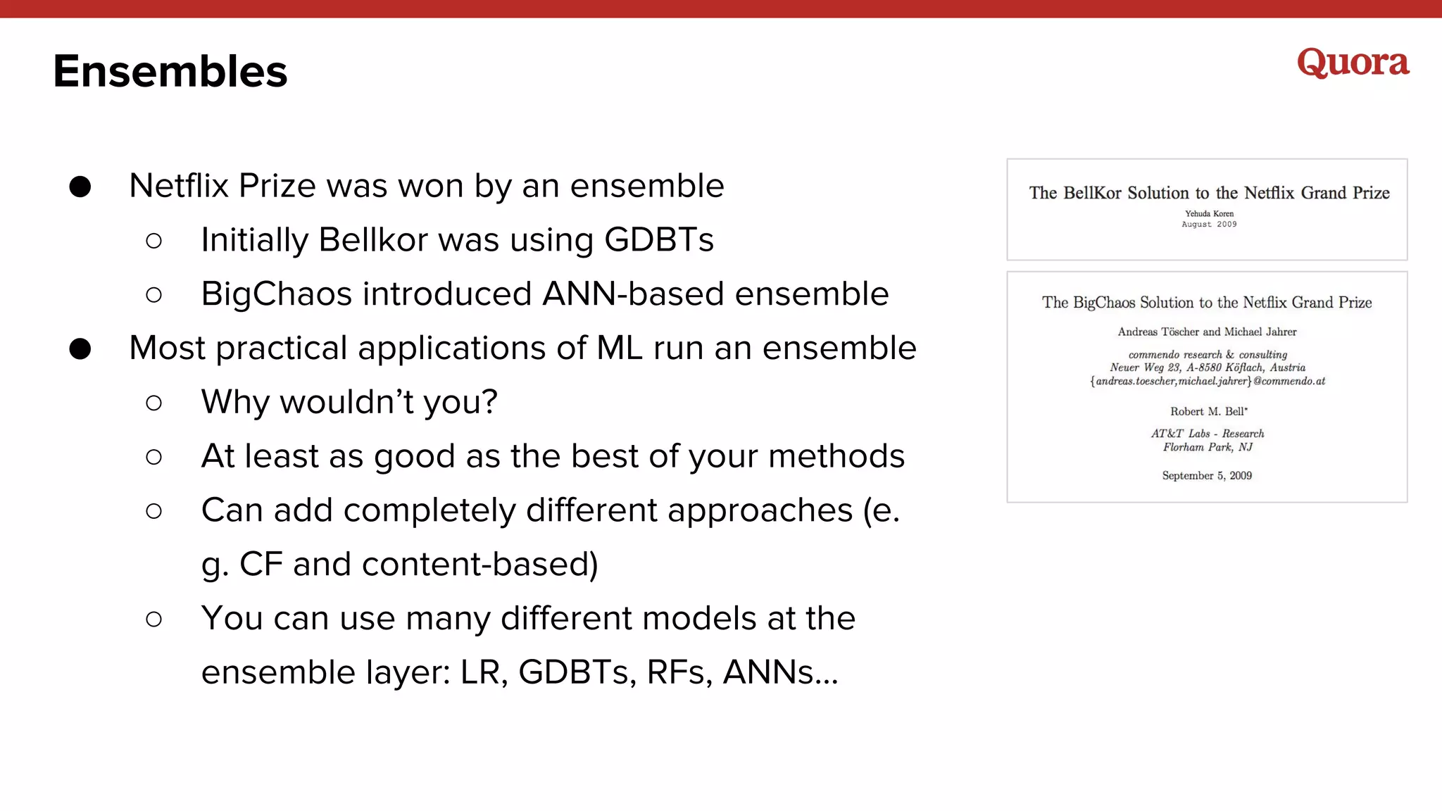 Ensembles
● Netflix Prize was won by an ensemble
○ Initially Bellkor was using GDBTs
○ BigChaos introduced ANN-based ensemble
● Most practical applications of ML run an ensemble
○ Why wouldn’t you?
○ At least as good as the best of your methods
○ Can add completely different approaches (e.
g. CF and content-based)
○ You can use many different models at the
ensemble layer: LR, GDBTs, RFs, ANNs...
 