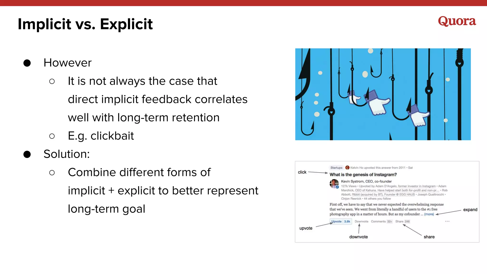 ● However
○ It is not always the case that
direct implicit feedback correlates
well with long-term retention
○ E.g. clickbait
● Solution:
○ Combine different forms of
implicit + explicit to better represent
long-term goal
Implicit vs. Explicit
 