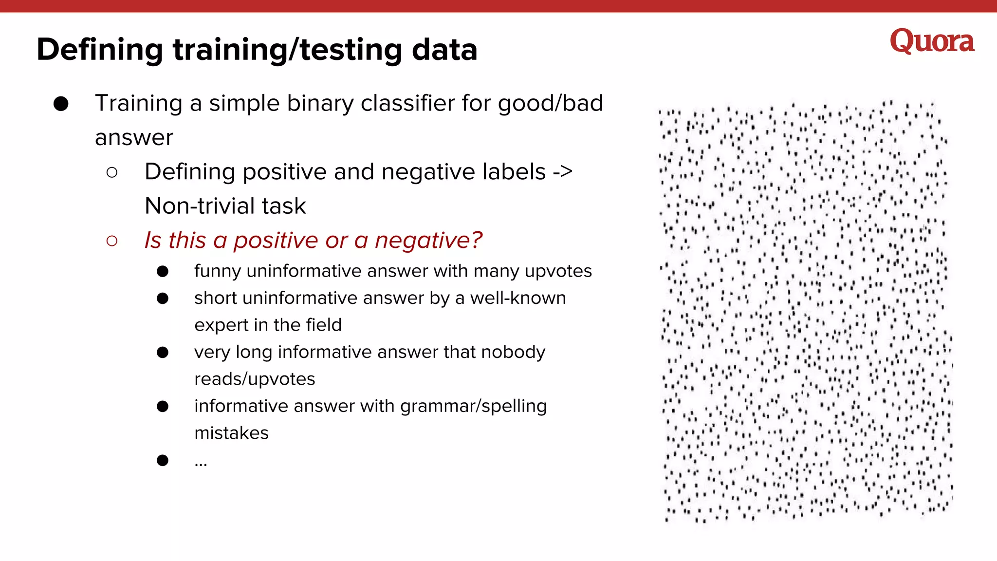 Defining training/testing data
● Training a simple binary classifier for good/bad
answer
○ Defining positive and negative labels ->
Non-trivial task
○ Is this a positive or a negative?
● funny uninformative answer with many upvotes
● short uninformative answer by a well-known
expert in the field
● very long informative answer that nobody
reads/upvotes
● informative answer with grammar/spelling
mistakes
● ...
 